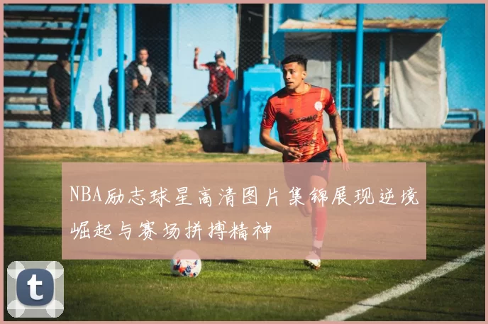 NBA励志球星高清图片集锦展现逆境崛起与赛场拼搏精神