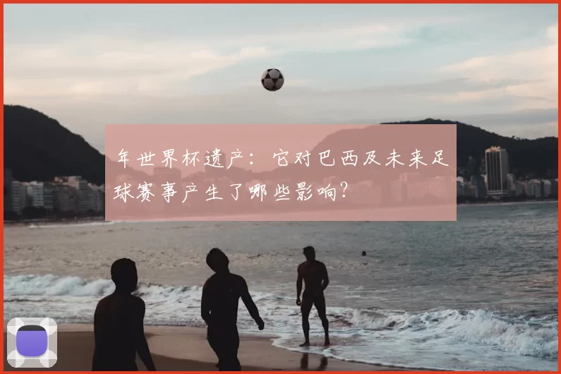 年世界杯遗产:它对巴西及未来足球赛事产生了哪些影响?