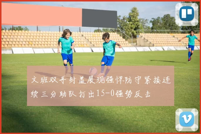 文班双手封盖展现强悍防守紧接连续三分助队打出15-0强势反击
