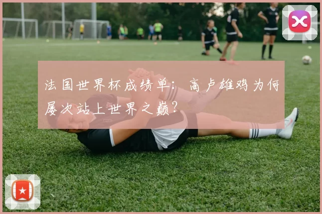法国世界杯成绩单:高卢雄鸡为何屡次站上世界之巅?