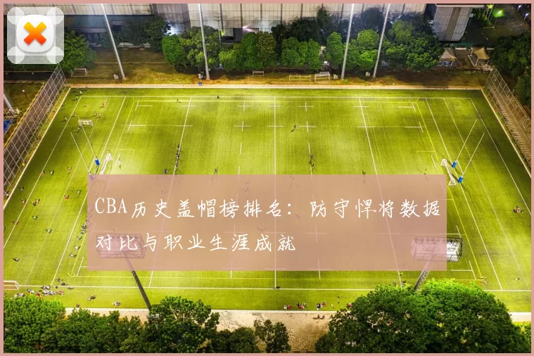 CBA历史盖帽榜排名：防守悍将数据对比与职业生涯成就