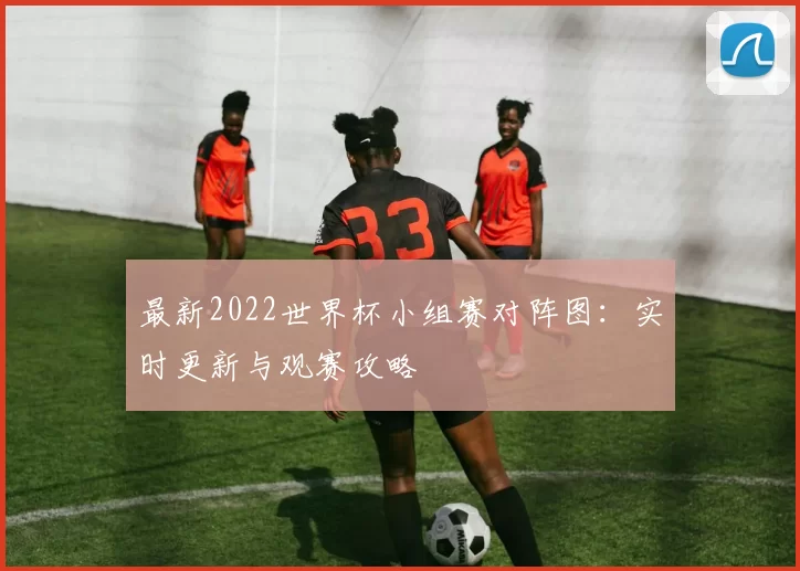 最新2022世界杯小组赛对阵图：实时更新与观赛攻略