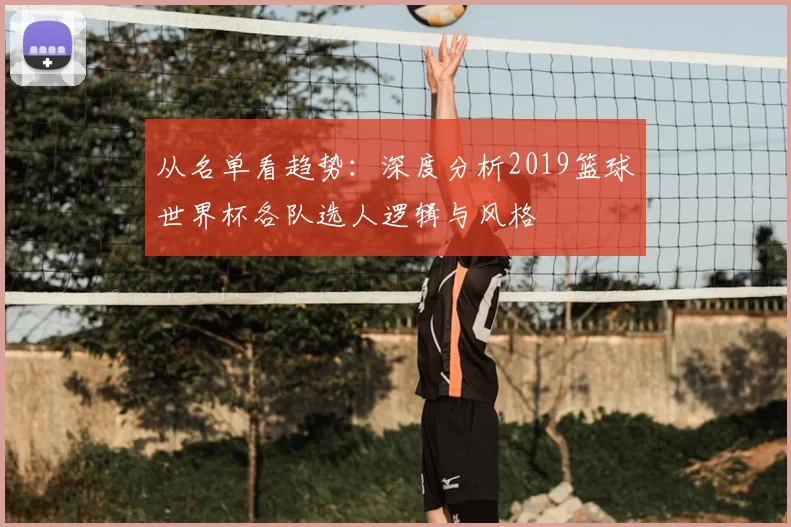 从名单看趋势:深度分析2019篮球世界杯各队选人逻辑与风格