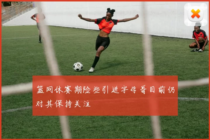 篮网休赛期险些引进字母哥目前仍对其保持关注