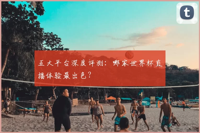 五大平台深度评测：哪家世界杯直播体验最出色？