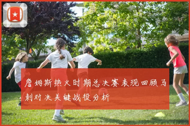 詹姆斯热火时期总决赛表现回顾马刺对决关键战役分析