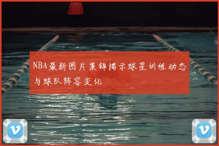 NBA最新图片集锦揭示球星训练动态与球队阵容变化