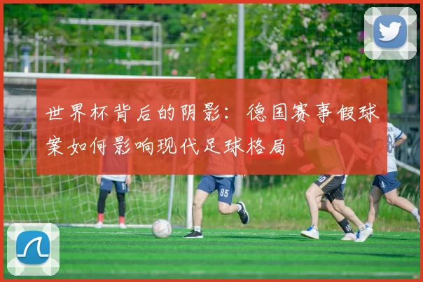 世界杯背后的阴影：德国赛事假球案如何影响现代足球格局