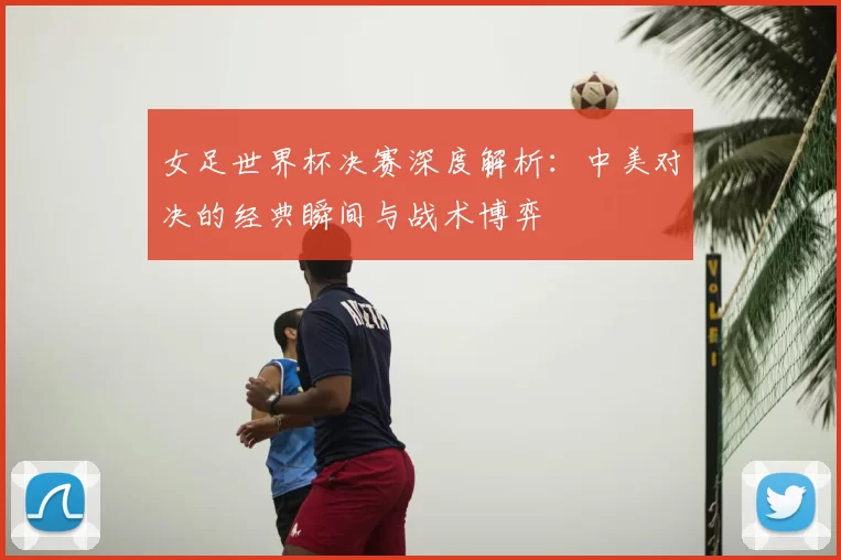 女足世界杯决赛深度解析：中美对决的经典瞬间与战术博弈