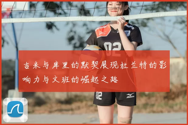 吉米与库里的默契展现杜兰特的影响力与文班的崛起之路