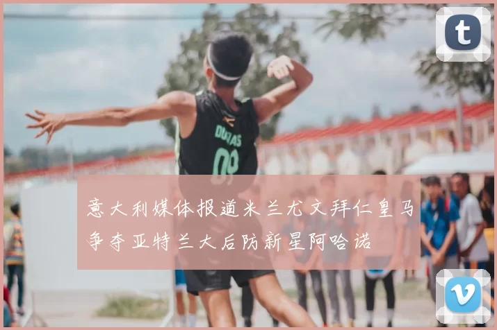意大利媒体报道米兰尤文拜仁皇马争夺亚特兰大后防新星阿哈诺