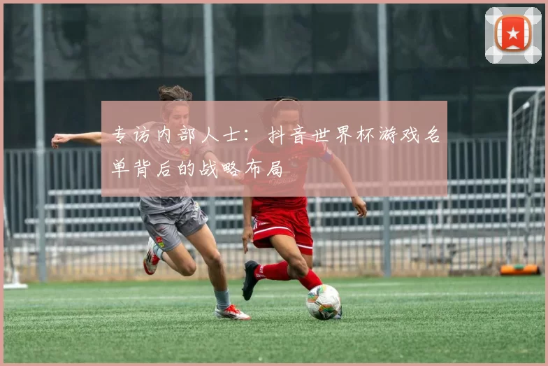 专访内部人士：抖音世界杯游戏名单背后的战略布局