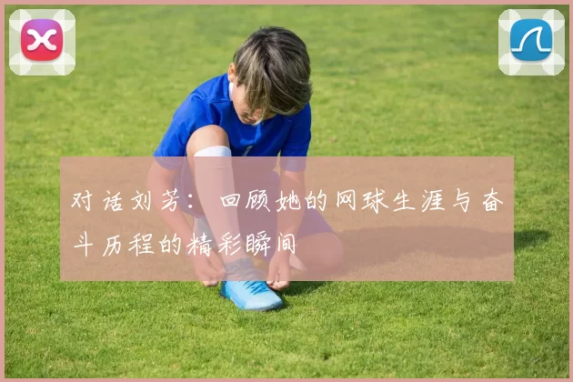 对话刘芳：回顾她的网球生涯与奋斗历程的精彩瞬间