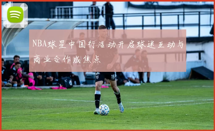NBA球星中国行活动开启球迷互动与商业合作成焦点