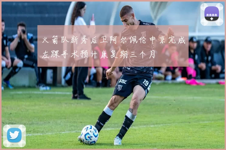 火箭队新秀后卫阿尔佩伦申京完成左踝手术预计康复期三个月