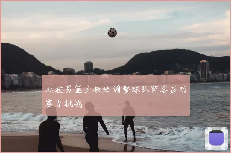 北控男篮主教练调整球队阵容应对赛季挑战