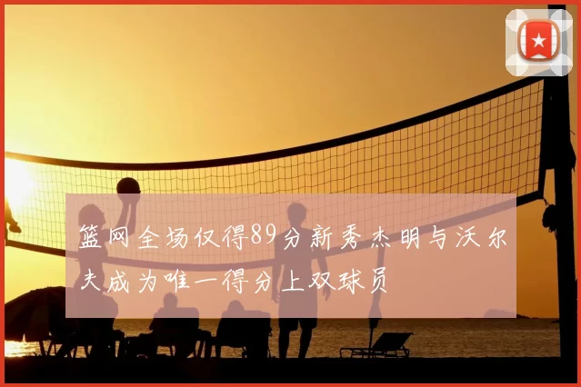 篮网全场仅得89分新秀杰明与沃尔夫成为唯一得分上双球员