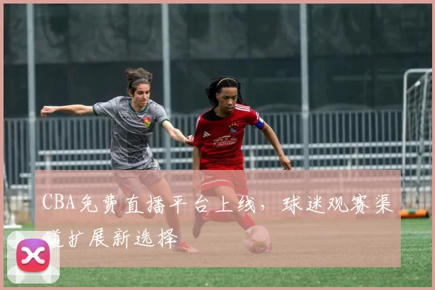 CBA免费直播平台上线,球迷观赛渠道扩展新选择