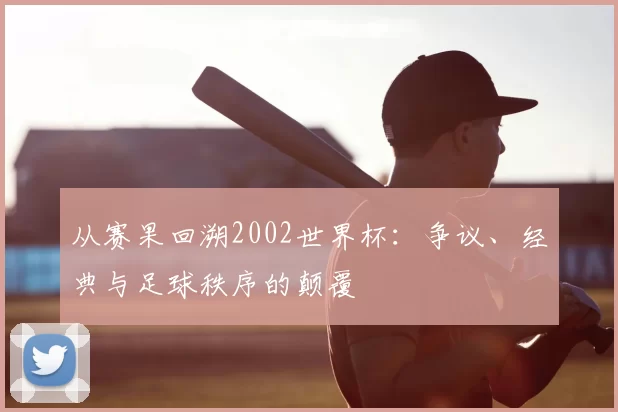 从赛果回溯2002世界杯：争议、经典与足球秩序的颠覆