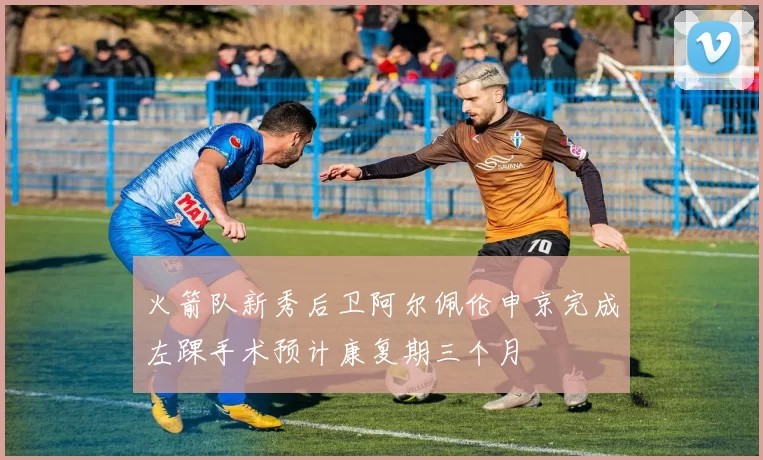火箭队新秀后卫阿尔佩伦申京完成左踝手术预计康复期三个月
