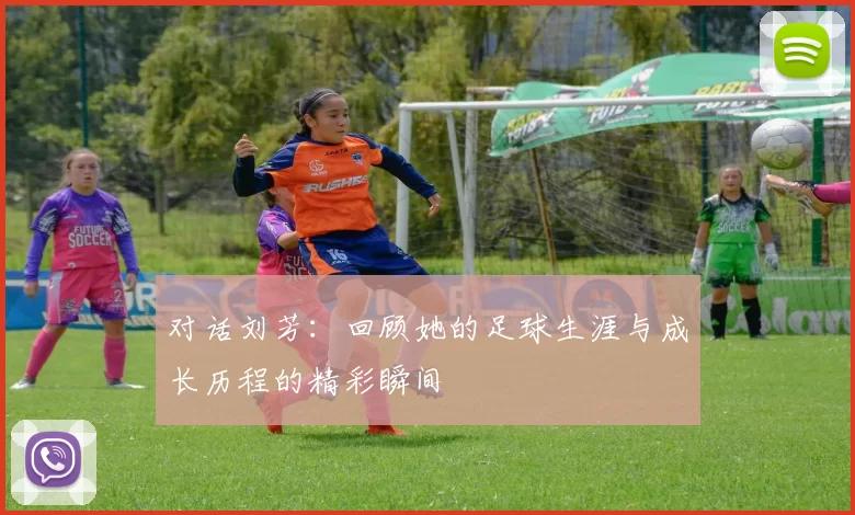 对话刘芳：回顾她的足球生涯与成长历程的精彩瞬间