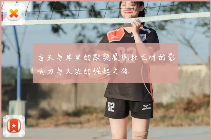 吉米与库里的默契展现杜兰特的影响力与文班的崛起之路
