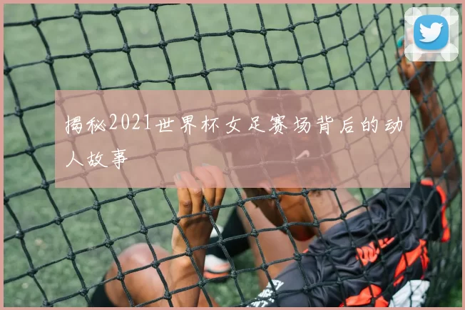 揭秘2021世界杯女足赛场背后的动人故事