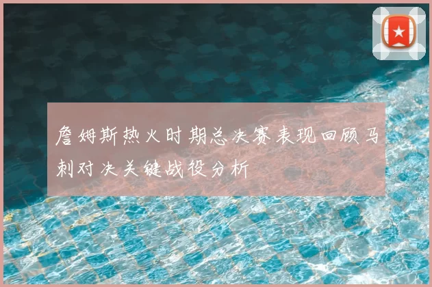 詹姆斯热火时期总决赛表现回顾马刺对决关键战役分析