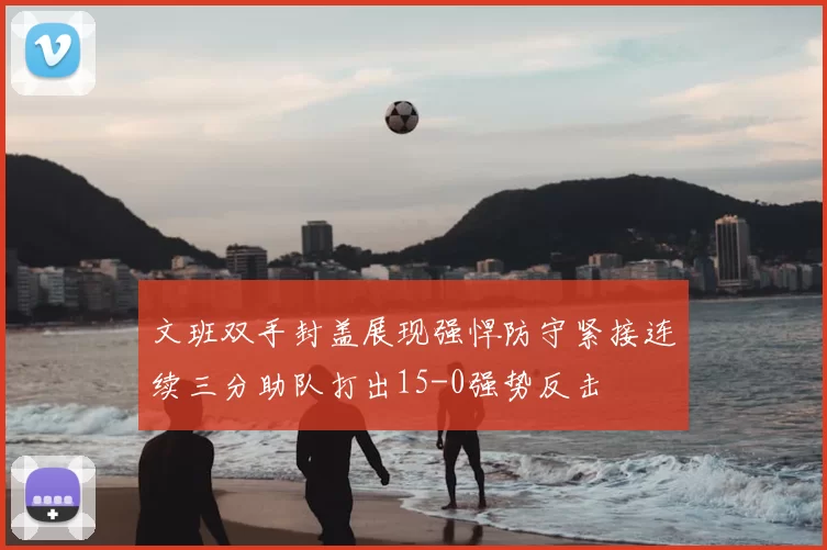 文班双手封盖展现强悍防守紧接连续三分助队打出15-0强势反击