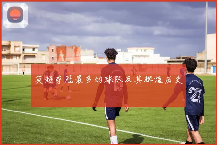 英超夺冠最多的球队及其辉煌历史