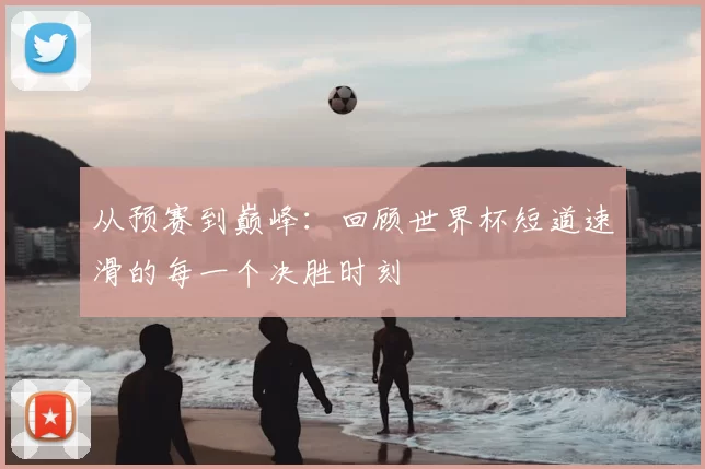 从预赛到巅峰：回顾世界杯短道速滑的每一个决胜时刻