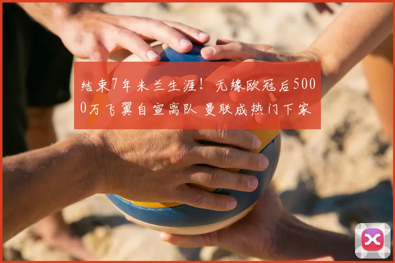 结束7年米兰生涯!无缘欧冠后5000万飞翼自宣离队 曼联成热门下家_莱奥_葡萄牙体育_意甲