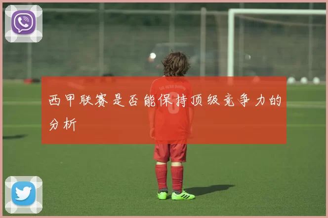 西甲联赛是否能保持顶级竞争力的分析