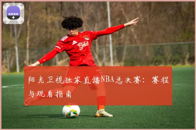 阳光卫视独家直播NBA总决赛：赛程与观看指南