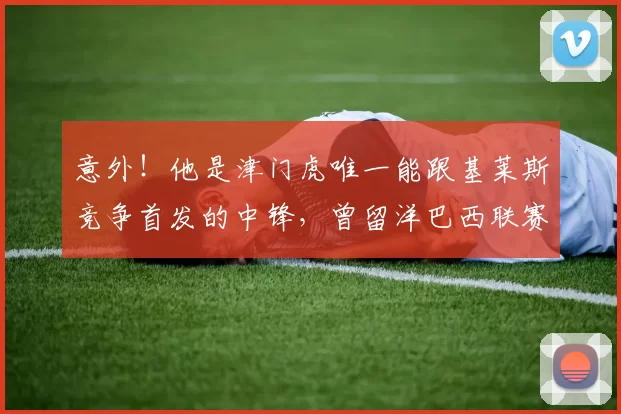 意外！他是津门虎唯一能跟基莱斯竞争首发的中锋，曾留洋巴西联赛