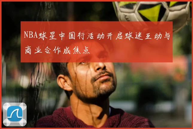 NBA球星中国行活动开启球迷互动与商业合作成焦点