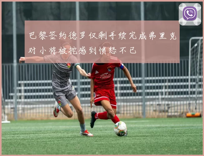 巴黎签约德罗仅剩手续完成弗里克对小将被挖感到愤怒不已