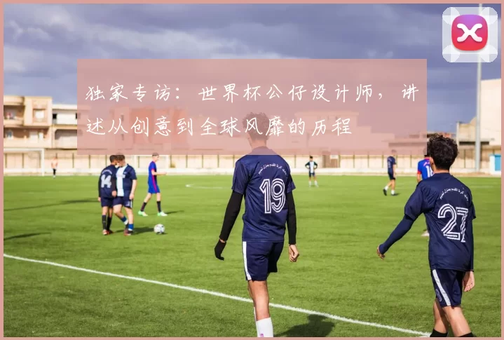 独家专访：世界杯公仔设计师，讲述从创意到全球风靡的历程