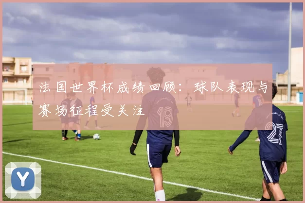 法国世界杯成绩回顾：球队表现与赛场征程受关注