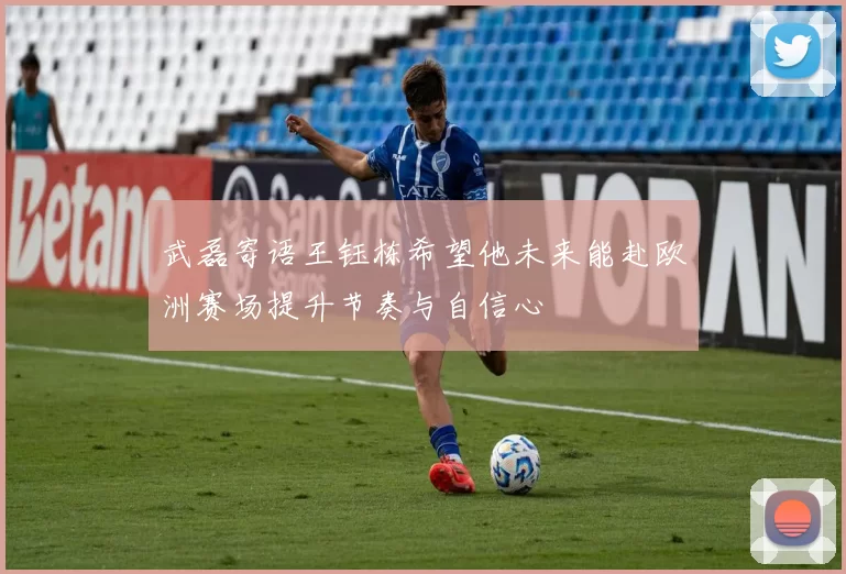 武磊寄语王钰栋希望他未来能赴欧洲赛场提升节奏与自信心