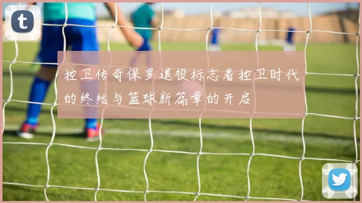 控卫传奇保罗退役标志着控卫时代的终结与篮球新篇章的开启
