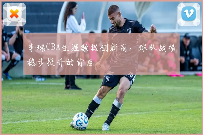 李瑞CBA生涯数据创新高，球队战绩稳步提升的背后
