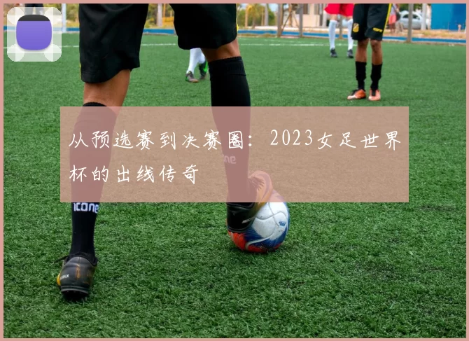 从预选赛到决赛圈:2023女足世界杯的出线传奇