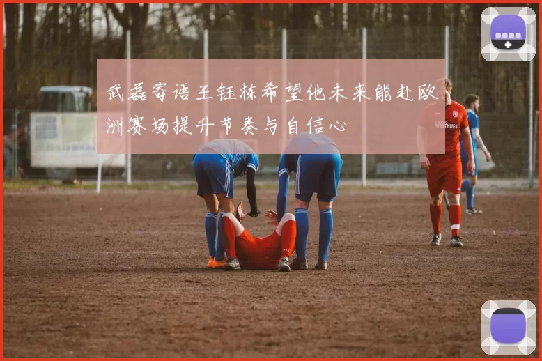 武磊寄语王钰栋希望他未来能赴欧洲赛场提升节奏与自信心