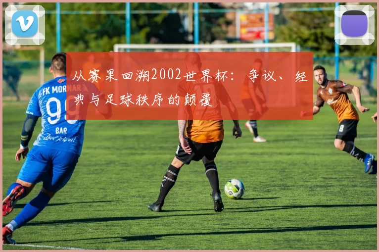 从赛果回溯2002世界杯：争议、经典与足球秩序的颠覆