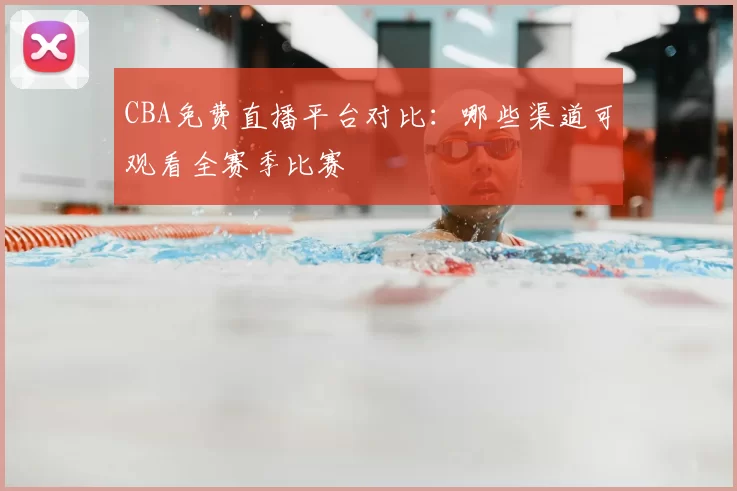 CBA免费直播平台对比：哪些渠道可观看全赛季比赛