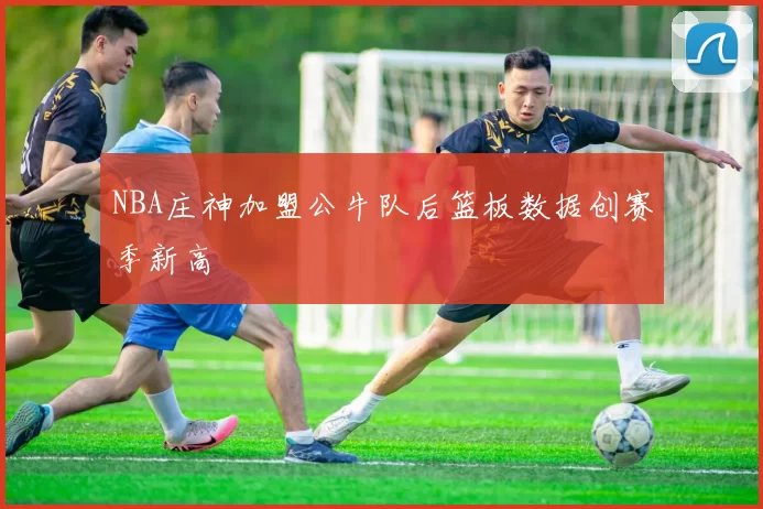 NBA庄神加盟公牛队后篮板数据创赛季新高