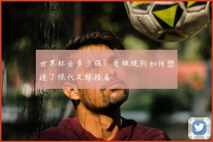 世界杯分多少强?晋级规则如何塑造了现代足球格局