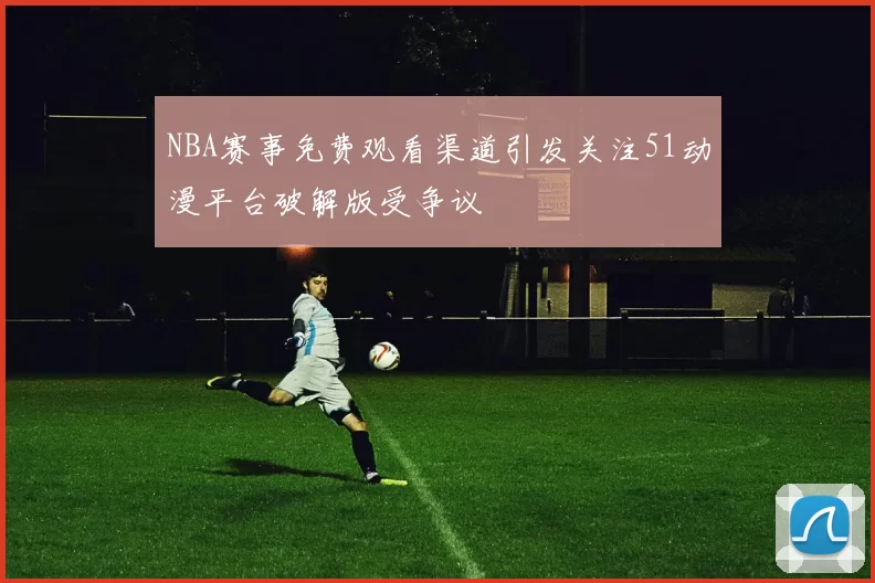 NBA赛事免费观看渠道引发关注51动漫平台破解版受争议
