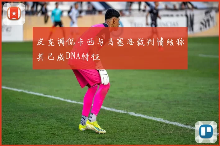 皮克调侃卡西与马塞洛裁判情结称其已成DNA特征